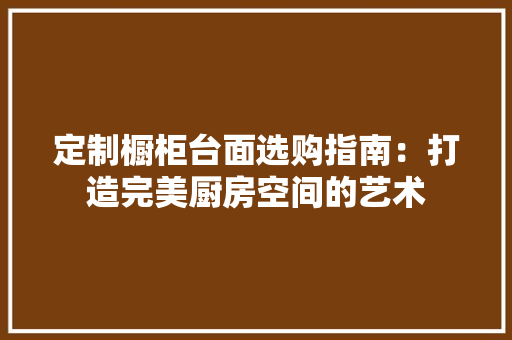 定制橱柜台面选购指南：打造完美厨房空间的艺术