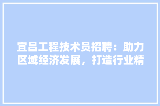 宜昌工程技术员招聘：助力区域经济发展，打造行业精英团队
