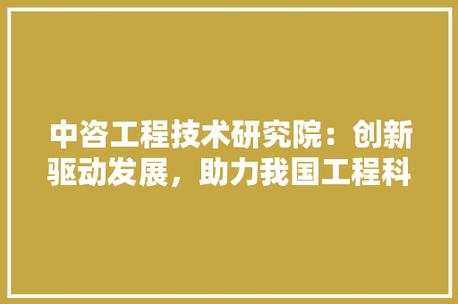中咨工程技术研究院：创新驱动发展，助力我国工程科技腾飞