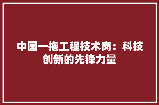 中国一拖工程技术岗：科技创新的先锋力量 家居装修