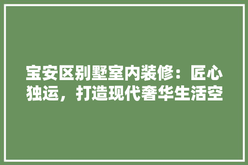 宝安区别墅室内装修：匠心独运，打造现代奢华生活空间