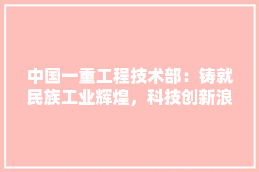 中国一重工程技术部：铸就民族工业辉煌，科技创新浪潮