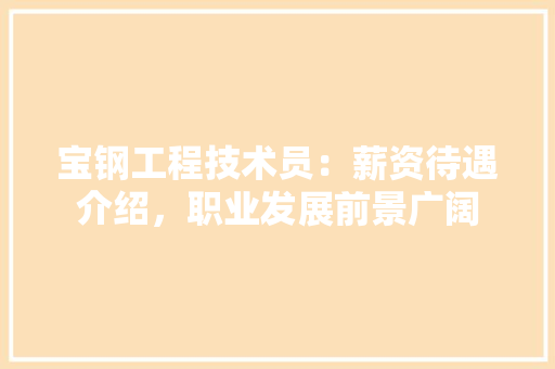 宝钢工程技术员：薪资待遇介绍，职业发展前景广阔 现代风格装饰