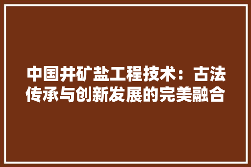 中国井矿盐工程技术：古法传承与创新发展的完美融合 家居装修