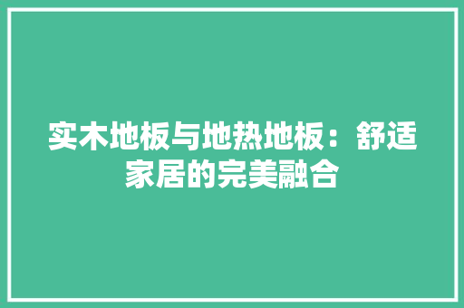 实木地板与地热地板：舒适家居的完美融合