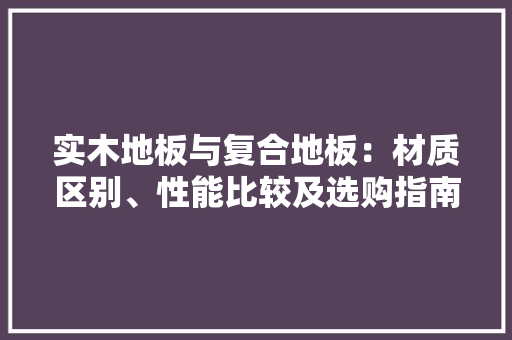 实木地板与复合地板：材质区别、性能比较及选购指南 现代风格装饰
