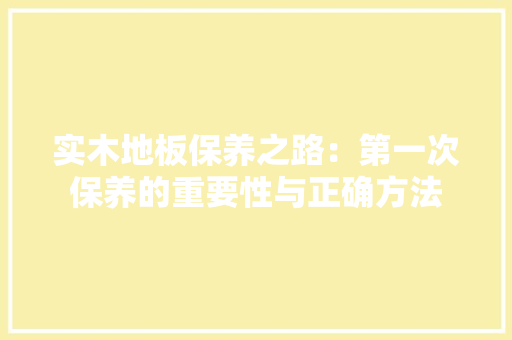 实木地板保养之路：第一次保养的重要性与正确方法 现代风格装饰