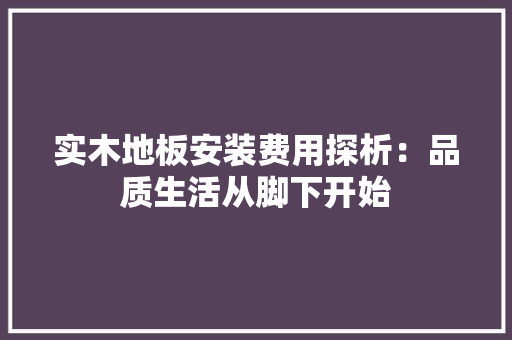 实木地板安装费用探析：品质生活从脚下开始 现代风格装饰
