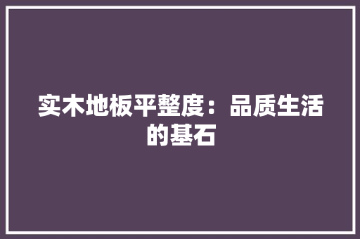 实木地板平整度：品质生活的基石 现代风格装饰