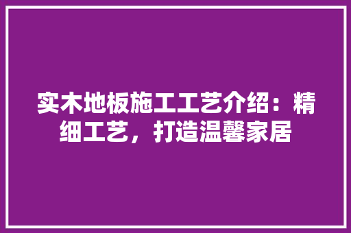 实木地板施工工艺介绍：精细工艺，打造温馨家居 现代风格装饰