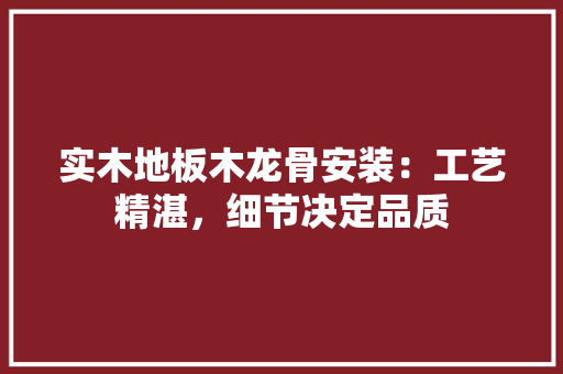 实木地板木龙骨安装：工艺精湛，细节决定品质 现代风格装饰