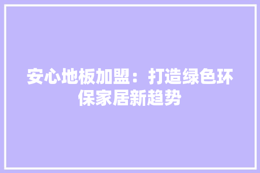 安心地板加盟：打造绿色环保家居新趋势
