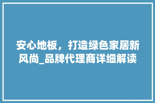 安心地板，打造绿色家居新风尚_品牌代理商详细解读