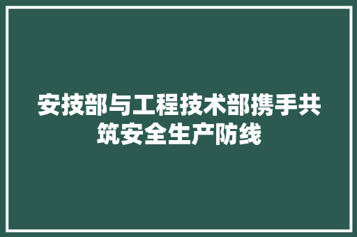 安技部与工程技术部携手共筑安全生产防线