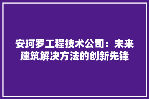 安珂罗工程技术公司：未来建筑解决方法的创新先锋 现代风格装饰