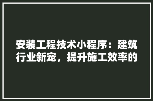 安装工程技术小程序：建筑行业新宠，提升施工效率的得力助手 现代风格装饰