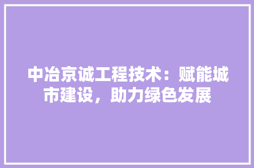 中冶京诚工程技术：赋能城市建设，助力绿色发展 家居装修