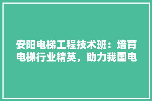 安阳电梯工程技术班：培育电梯行业精英，助力我国电梯事业蓬勃发展 现代风格装饰