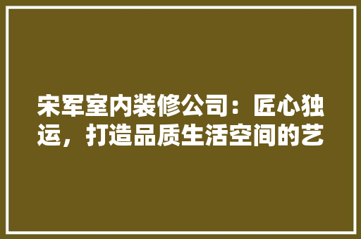 宋军室内装修公司：匠心独运，打造品质生活空间的艺术追求 现代风格装饰