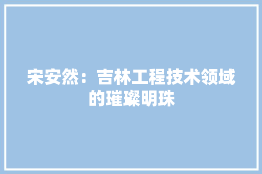 宋安然：吉林工程技术领域的璀璨明珠 现代风格装饰