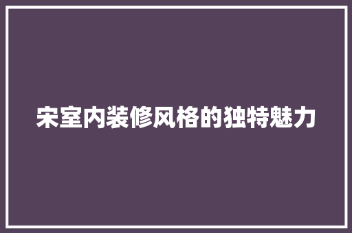 宋室内装修风格的独特魅力 现代风格装饰