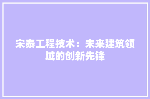 宋泰工程技术：未来建筑领域的创新先锋 现代风格装饰