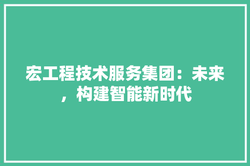 宏工程技术服务集团：未来，构建智能新时代 现代风格装饰