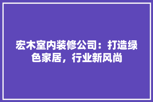 宏木室内装修公司：打造绿色家居，行业新风尚 现代风格装饰