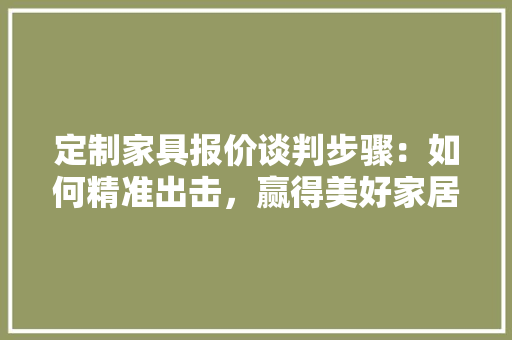 定制家具报价谈判步骤：如何精准出击，赢得美好家居生活 现代风格装饰