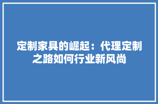 定制家具的崛起：代理定制之路如何行业新风尚 现代风格装饰