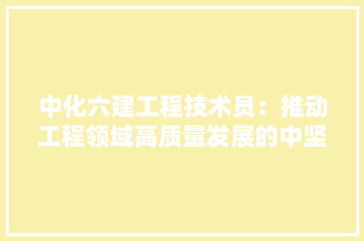 中化六建工程技术员：推动工程领域高质量发展的中坚力量