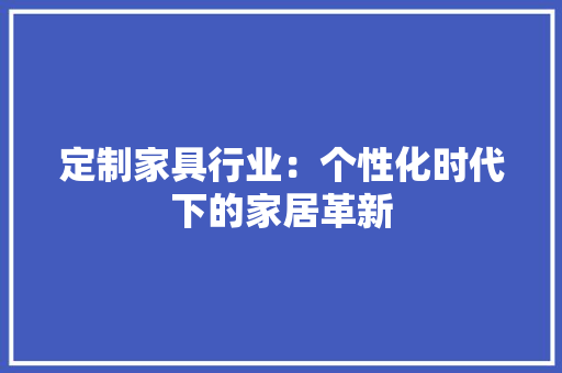 定制家具行业：个性化时代下的家居革新 现代风格装饰