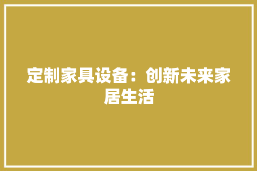 定制家具设备：创新未来家居生活 现代风格装饰