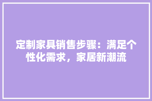 定制家具销售步骤：满足个性化需求，家居新潮流 现代风格装饰