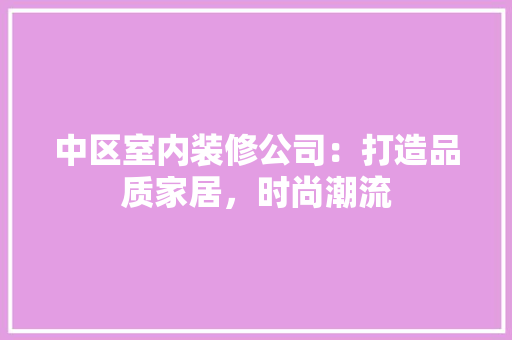 中区室内装修公司：打造品质家居，时尚潮流 家居装修