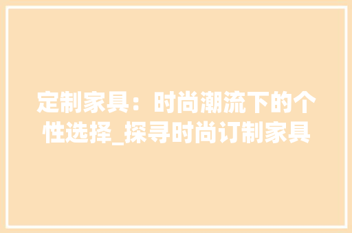 定制家具：时尚潮流下的个性选择_探寻时尚订制家具的魅力 现代风格装饰