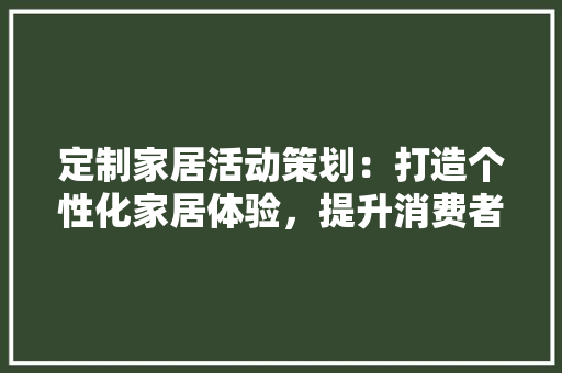 定制家居活动策划：打造个性化家居体验，提升消费者满意度 现代风格装饰
