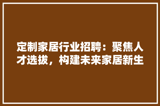 定制家居行业招聘：聚焦人才选拔，构建未来家居新生态 现代风格装饰