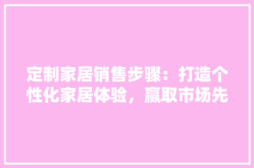 定制家居销售步骤：打造个性化家居体验，赢取市场先机 现代风格装饰