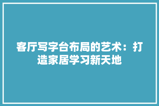 客厅写字台布局的艺术：打造家居学习新天地 现代风格装饰
