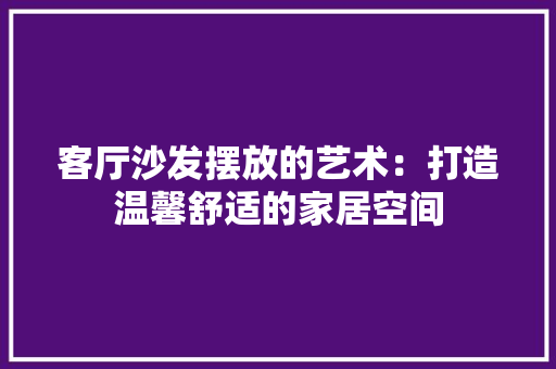 客厅沙发摆放的艺术：打造温馨舒适的家居空间 现代风格装饰