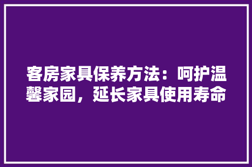 客房家具保养方法：呵护温馨家园，延长家具使用寿命
