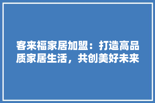 客来福家居加盟：打造高品质家居生活，共创美好未来