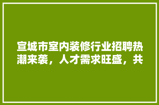 宣城市室内装修行业招聘热潮来袭，人才需求旺盛，共筑美好家居梦想 现代风格装饰