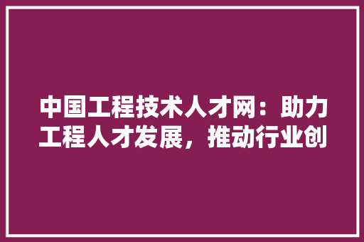 中国工程技术人才网：助力工程人才发展，推动行业创新升级 家居装修
