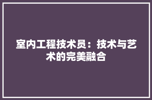 室内工程技术员：技术与艺术的完美融合 现代风格装饰