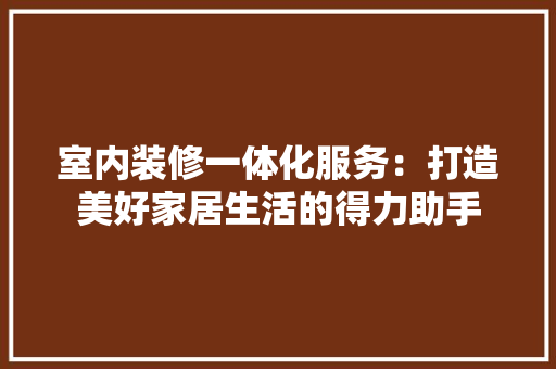 室内装修一体化服务：打造美好家居生活的得力助手