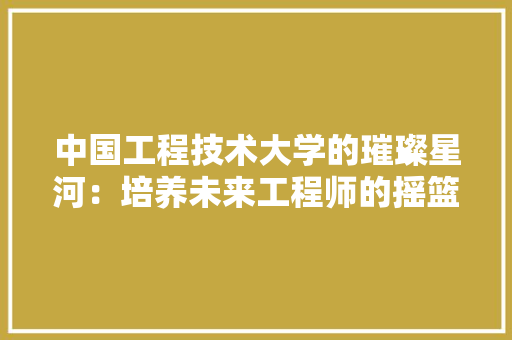 中国工程技术大学的璀璨星河：培养未来工程师的摇篮 家居装修