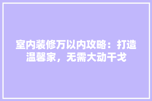 室内装修万以内攻略：打造温馨家，无需大动干戈 现代风格装饰
