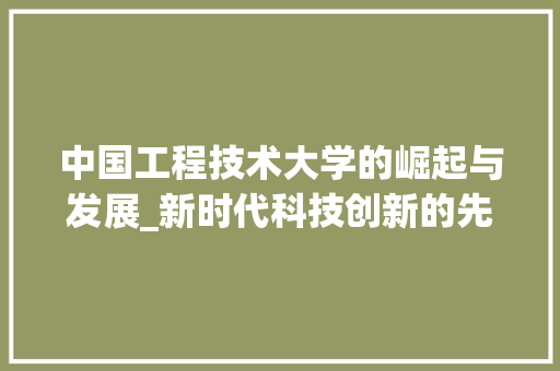 中国工程技术大学的崛起与发展_新时代科技创新的先锋力量 家居装修